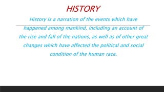 HISTORY
History is a narration of the events which have
happened among mankind, including an account of
the rise and fall of the nations, as well as of other great
changes which have affected the political and social
condition of the human race.
 