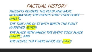 FACTUAL HISTORY
PRESENTS READERS THE PLAIN AND BASIC
INFORMATION, THE EVENTS THAT TOOK PLACE
(WHAT),
THE TIME AND DATE WITH WHICH THE EVENT
HAPPENED (WHEN),
THE PLACE WITH WHICH THE EVENT TOOK PLACE
(WHERE), AND
THE PEOPLE THAT WERE INVOLVED (WHO)
 