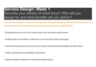 Service Design: Week 1
Describe your area(s) of initial focus? Who will you
design for and what benefits will you deliver?
Our area of initial focus is the connection between the digital and physical library. We will design for the
growing number of computer literate, internet connected, users of digital media.


- Bringing library services to the community, home and other public spaces


- Finding ways for the library or librariens to use the web to their advantage


- Using community space to serve the core mission of providing knowledge and information


- Public contribution of knowledge to the library


- Exploring digital collections in the physical library space
 