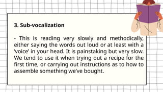 3. Sub-vocalization
- This is reading very slowly and methodically,
either saying the words out loud or at least with a
‘voice’ in your head. It is painstaking but very slow.
We tend to use it when trying out a recipe for the
first time, or carrying out instructions as to how to
assemble something we’ve bought.
 