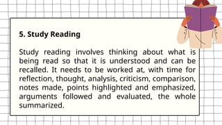 5. Study Reading
Study reading involves thinking about what is
being read so that it is understood and can be
recalled. It needs to be worked at, with time for
reflection, thought, analysis, criticism, comparison,
notes made, points highlighted and emphasized,
arguments followed and evaluated, the whole
summarized.
 
