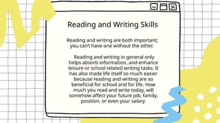 Reading and writing are both important;
you can’t have one without the other.
Reading and Writing Skills
Reading and writing in general only
helps absorb information, and enhance
leisure or school related writing tasks. It
has also made life itself so much easier
because reading and writing are so
beneficial for school and for life. How
much you read and write today, will
somehow affect your future job, family,
position, or even your salary.
 