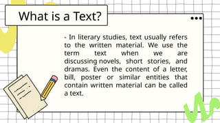 What is a Text?
- In literary studies, text usually refers
to the written material. We use the
term text when we are
discussing novels, short stories, and
dramas. Even the content of a letter,
bill, poster or similar entities that
contain written material can be called
a text.
 