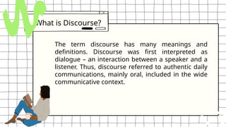 What is Discourse?
The term discourse has many meanings and
definitions. Discourse was first interpreted as
dialogue – an interaction between a speaker and a
listener. Thus, discourse referred to authentic daily
communications, mainly oral, included in the wide
communicative context.
 