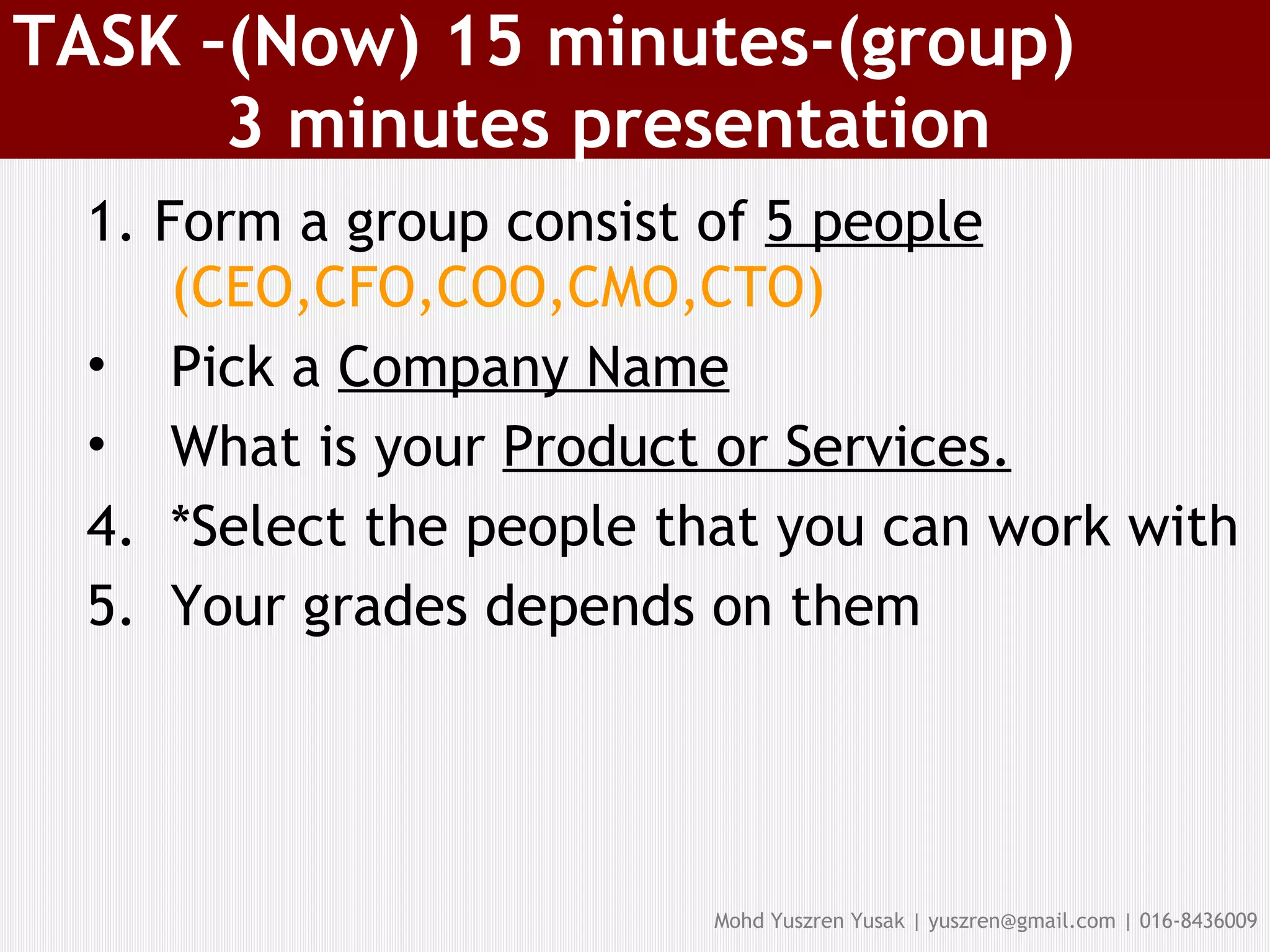 TASK –(Now) 15 minutes-(group)   3 minutes presentation 1. Form a group consist of  5 people   (CEO,CFO,COO,CMO,CTO)‏ Pick a  Company Name What is your  Product or Services. *Select the people that you can work with Your grades depends on them 