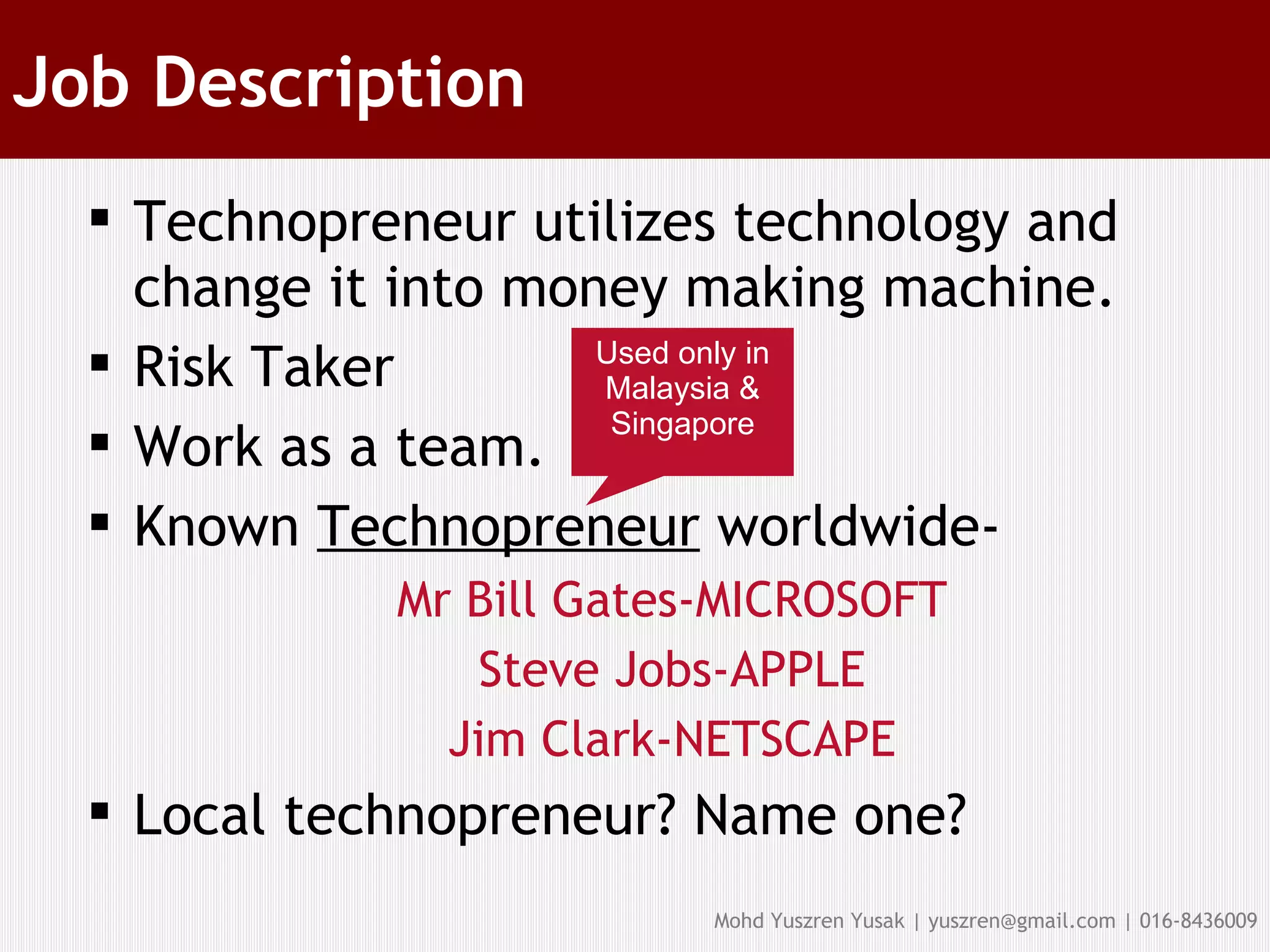 Job Description Technopreneur utilizes technology and change it into money making machine. Risk Taker Work as a team. Known  Technopreneur  worldwide- Mr Bill Gates-MICROSOFT Steve Jobs-APPLE Jim Clark-NETSCAPE Local technopreneur? Name one? Used only in Malaysia & Singapore 