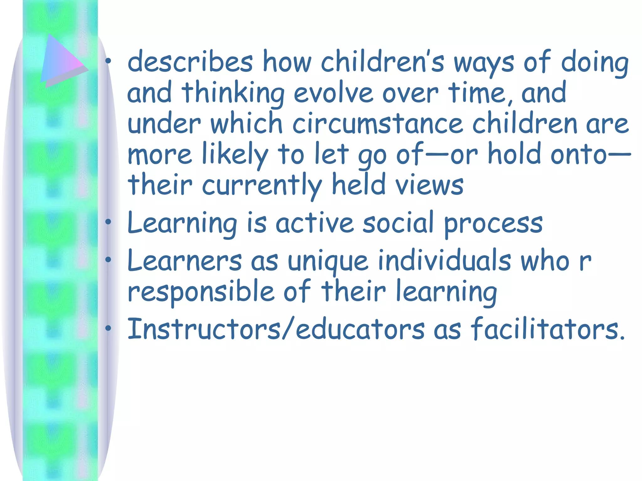 describes how children’s ways of doing and thinking evolve over time, and under which circumstance children are more likely to let go of—or hold onto— their currently held views Learning is active social process Learners as unique individuals who r responsible of their learning Instructors/educators as facilitators. 