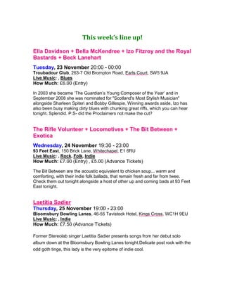 This week’s line up!
Ella Davidson + Bella McKendree + Izo Fitzroy and the Royal
Bastards + Beck Lanehart
Tuesday, 23 November 20:00 - 00:00
Troubadour Club, 263-7 Old Brompton Road, Earls Court, SW5 9JA
Live Music: , Blues
How Much: £6.00 (Entry)
 
In 2003 she became ‘The Guardian’s Young Composer of the Year’ and in
September 2008 she was nominated for "Scotland's Most Stylish Musician"
alongside Sharleen Spiteri and Bobby Gillespie. Winning awards aside, Izo has
also been busy making dirty blues with chunking great riffs, which you can hear
tonight. Splendid. P.S- did the Proclaimers not make the cut?
The Rifle Volunteer + Locomotives + The Bit Between +
Exotica
Wednesday, 24 November 19:30 - 23:00
93 Feet East, 150 Brick Lane, Whitechapel, E1 6RU
Live Music: , Rock, Folk, Indie
How Much: £7.00 (Entry) , £5.00 (Advance Tickets)
The Bit Between are the acoustic equivalent to chicken soup... warm and
comforting, with their indie folk ballads, that remain fresh and far from twee.
Check them out tonight alongside a host of other up and coming bads at 93 Feet
East tonight.
Laetitia Sadier
Thursday, 25 November 19:00 - 23:00
Bloomsbury Bowling Lanes, 46-55 Tavistock Hotel, Kings Cross, WC1H 9EU
Live Music: , Indie
How Much: £7.50 (Advance Tickets)
     
Former Stereolab singer Laetitia Sadier presents songs from her debut solo
album down at the Bloomsbury Bowling Lanes tonight.Delicate post rock with the
odd goth tinge, this lady is the very epitome of indie cool.
 