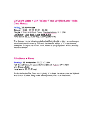DJ Count Sizzle + Ben Prosser + The Severed Limb + Miss
Chaz Matazz
Friday, 26 November
Times : 19:00 - 03:00 19:00 - 03:00
Ginglik, 1 Shepherds Bush Green, Shepherds Bush, W12 8PH
Live Music: , Jazz, Funk, Latin, Rock & Roll
How Much: £8.00 (After 10) , £6.00 (Before 10)
The Severed Limbs' bring their skeletal skiffle to Ginglik tonight - accordions and
retro basslines at the ready. This sets the tone for a night of ‘Vintage Voodoo’
(every last Friday of the month) that'll please all you jump-jivers and rock-a-billy
nasties out there.
Allie Moss + Pines
Sunday, 28 November 20:00 - 23:00
Half Moon Putney, 93 Lower Richmond Road, Putney, SW15 1EU
Live Music: , Indie
How Much: £9.00 (Entry)
 
Rootsy indie duo The Pines are originally from Iowa, the same place as Slipknot
and Ashton Kutcher. They make a lovely country-fied indie folk sound.
 
