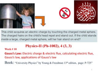 Week # 10
Gauss’s Law: Electric charge & electric flux, calculating electric flux,
Gauss’s law, applications of Gauss’s law
Book: “University Physics” by Young & Freedman 13th edition, page: P-725”
Physics-II (Ph-1002), 4 (3, 3)
1
 