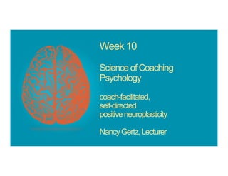 Week 10
Science of Coaching
Psychology
coach-facilitated,
self-directed
positiveneuroplasticity
NancyGertz,Lecturer
 