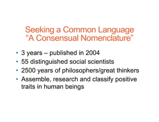 Seeking a Common Language
“A Consensual Nomenclature”
• 3 years – published in 2004
• 55 distinguished social scientists
• 2500 years of philosophers/great thinkers
• Assemble, research and classify positive
traits in human beings
 