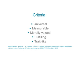 Criteria
§ Universal
§ Measurable
§ Morally valued
§ Fulfilling
§ Trait-like
Biswas-­‐Diener,	
  R.,	
  Kashdan,	
  T.	
  B.,	
  &	
  Minhas,	
  G.	
  (2011).	
  A	
  dynamic	
  approach	
  to	
  psychological	
  strength	
  development	
  
and	
  intervenBon.	
  The	
  Journal	
  of	
  Posi0ve	
  Psychology.	
  doi:10.1080/17439760.2010.545429.	
  
 
