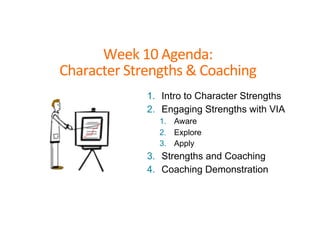 Week	
  10	
  Agenda:	
  	
  
Character	
  Strengths	
  &	
  Coaching	
  
1. Intro to Character Strengths
2. Engaging Strengths with VIA
1. Aware
2. Explore
3. Apply
3. Strengths and Coaching
4. Coaching Demonstration
 