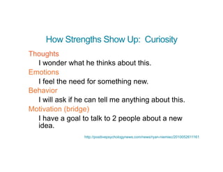 How Strengths Show Up: Curiosity
Thoughts
I wonder what he thinks about this.
Emotions
I feel the need for something new.
Behavior
I will ask if he can tell me anything about this.
Motivation (bridge)
I have a goal to talk to 2 people about a new
idea.
http://positivepsychologynews.com/news/ryan-niemiec/2010052611161
 