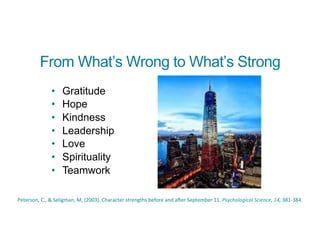 From What’s Wrong to What’s Strong
• Gratitude
• Hope
• Kindness
• Leadership
• Love
• Spirituality
• Teamwork
	
  
Peterson,	
  C.,	
  &	
  Seligman,	
  M,	
  (2003).	
  Character	
  strengths	
  before	
  and	
  a_er	
  September	
  11.	
  Psychological	
  Science,	
  14,	
  381-­‐384.
 