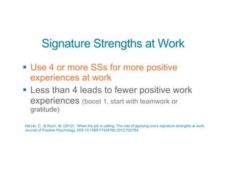 Signature Strengths at Work
§ Use 4 or more SSs for more positive
experiences at work
§ Less than 4 leads to fewer positive work
experiences (boost 1, start with teamwork or
gratitude)
Harzer, C., & Ruch, W. (2012): When the job is calling: The role of applying one’s signature strengths at work.
Journal of Positive Psychology, DOI:10.1080/17439760.2012.702784.
 