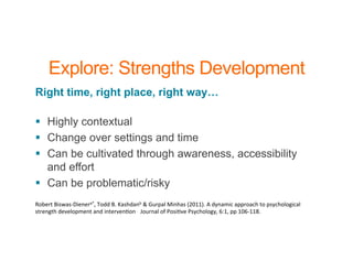 Explore: Strengths Development
Right time, right place, right way…
§ Highly contextual
§ Change over settings and time
§ Can be cultivated through awareness, accessibility
and effort
§ Can be problematic/risky
Robert	
  Biswas-­‐Dienera*,	
  Todd	
  B.	
  Kashdanb	
  &	
  Gurpal	
  Minhas	
  (2011).	
  A	
  dynamic	
  approach	
  to	
  psychological	
  
strength	
  development	
  and	
  intervenBon	
  .	
  	
  Journal	
  of	
  PosiBve	
  Psychology,	
  6:1,	
  pp	
  106-­‐118.	
  
 