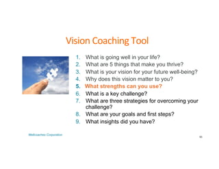 Vision	
  Coaching	
  Tool	
  
1. What is going well in your life?
2. What are 5 things that make you thrive?
3. What is your vision for your future well-being?
4. Why does this vision matter to you?
5. What strengths can you use?
6. What is a key challenge?
7. What are three strategies for overcoming your
challenge?
8. What are your goals and first steps?
9. What insights did you have?
61	
  
Wellcoaches Corporation
 