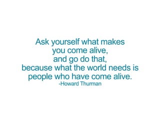 Ask yourself what makes
you come alive,
and go do that,
because what the world needs is
people who have come alive.
-Howard Thurman
 