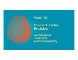 Week 10
Science of Coaching
Psychology
coach-facilitated,
self-directed
positiveneuroplasticity
 