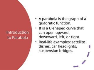 Introduction
to Parabola
• A parabola is the graph of a
quadratic function.
• It is a U-shaped curve that
can open upward,
downward, left, or right.
• Real-life examples: satellite
dishes, car headlights,
suspension bridges.
 