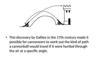 • This discovery by Galileo in the 17th century made it
possible for cannoneers to work out the kind of path
a cannonball would travel if it were hurtled through
the air at a specific angle.
 