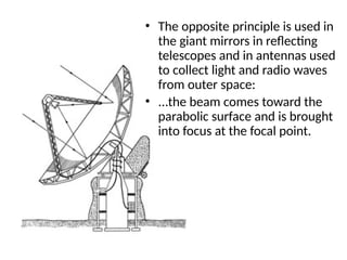 • The opposite principle is used in
the giant mirrors in reflecting
telescopes and in antennas used
to collect light and radio waves
from outer space:
• ...the beam comes toward the
parabolic surface and is brought
into focus at the focal point.
 