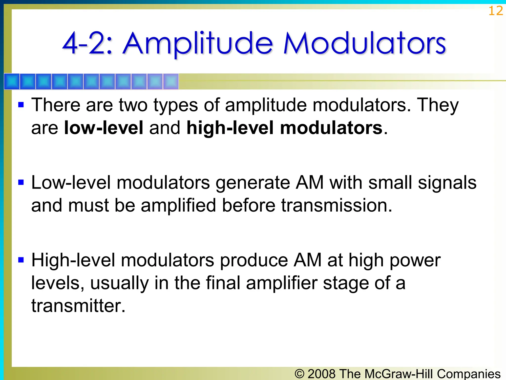 © 2008 The McGraw-Hill Companies
12
4-2: Amplitude Modulators
▪ There are two types of amplitude modulators. They
are low-level and high-level modulators.
▪ Low-level modulators generate AM with small signals
and must be amplified before transmission.
▪ High-level modulators produce AM at high power
levels, usually in the final amplifier stage of a
transmitter.
 
