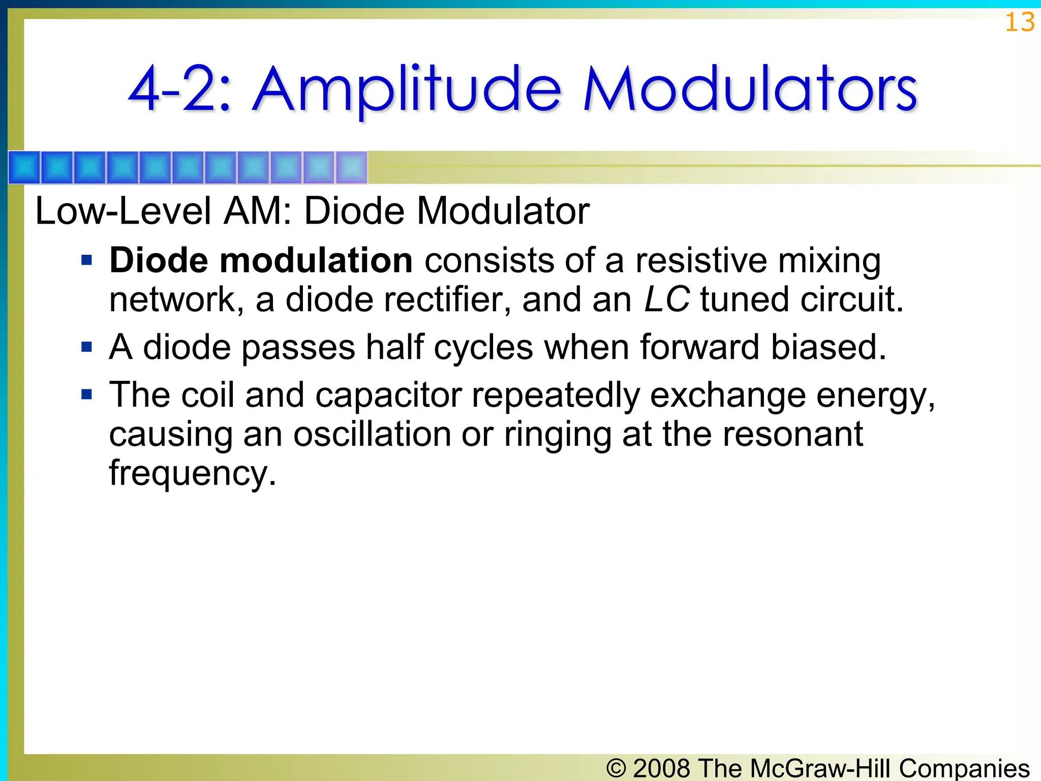 © 2008 The McGraw-Hill Companies
13
4-2: Amplitude Modulators
Low-Level AM: Diode Modulator
▪ Diode modulation consists of a resistive mixing
network, a diode rectifier, and an LC tuned circuit.
▪ A diode passes half cycles when forward biased.
▪ The coil and capacitor repeatedly exchange energy,
causing an oscillation or ringing at the resonant
frequency.
 