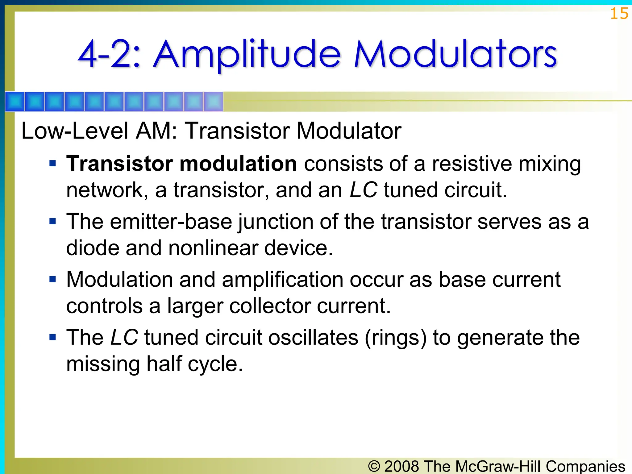 © 2008 The McGraw-Hill Companies
15
4-2: Amplitude Modulators
Low-Level AM: Transistor Modulator
▪ Transistor modulation consists of a resistive mixing
network, a transistor, and an LC tuned circuit.
▪ The emitter-base junction of the transistor serves as a
diode and nonlinear device.
▪ Modulation and amplification occur as base current
controls a larger collector current.
▪ The LC tuned circuit oscillates (rings) to generate the
missing half cycle.
 