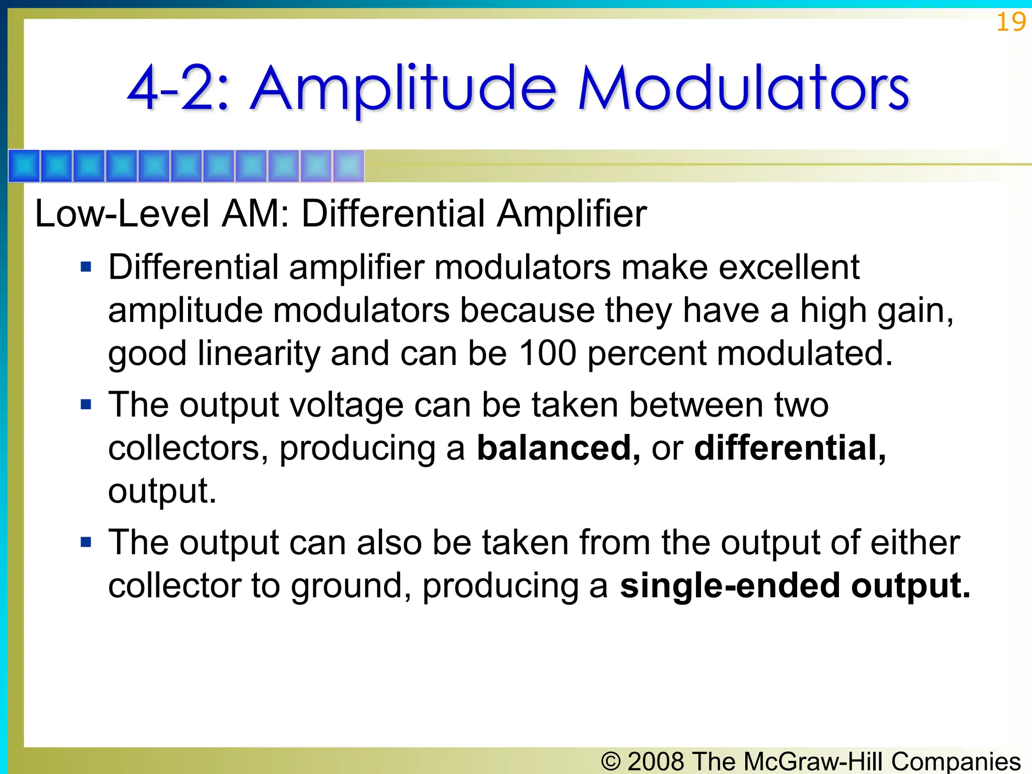© 2008 The McGraw-Hill Companies
19
4-2: Amplitude Modulators
Low-Level AM: Differential Amplifier
▪ Differential amplifier modulators make excellent
amplitude modulators because they have a high gain,
good linearity and can be 100 percent modulated.
▪ The output voltage can be taken between two
collectors, producing a balanced, or differential,
output.
▪ The output can also be taken from the output of either
collector to ground, producing a single-ended output.
 
