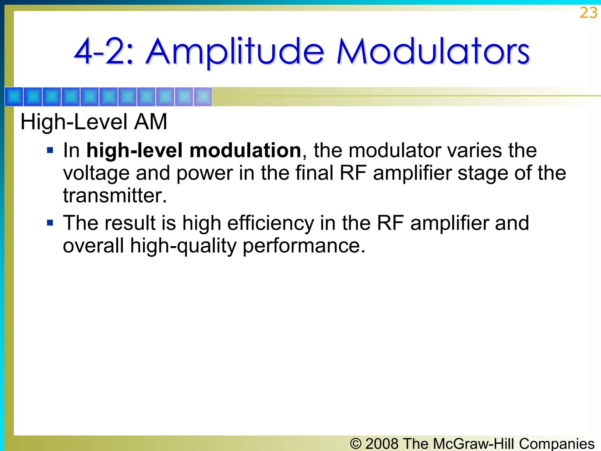 © 2008 The McGraw-Hill Companies
23
4-2: Amplitude Modulators
High-Level AM
▪ In high-level modulation, the modulator varies the
voltage and power in the final RF amplifier stage of the
transmitter.
▪ The result is high efficiency in the RF amplifier and
overall high-quality performance.
 