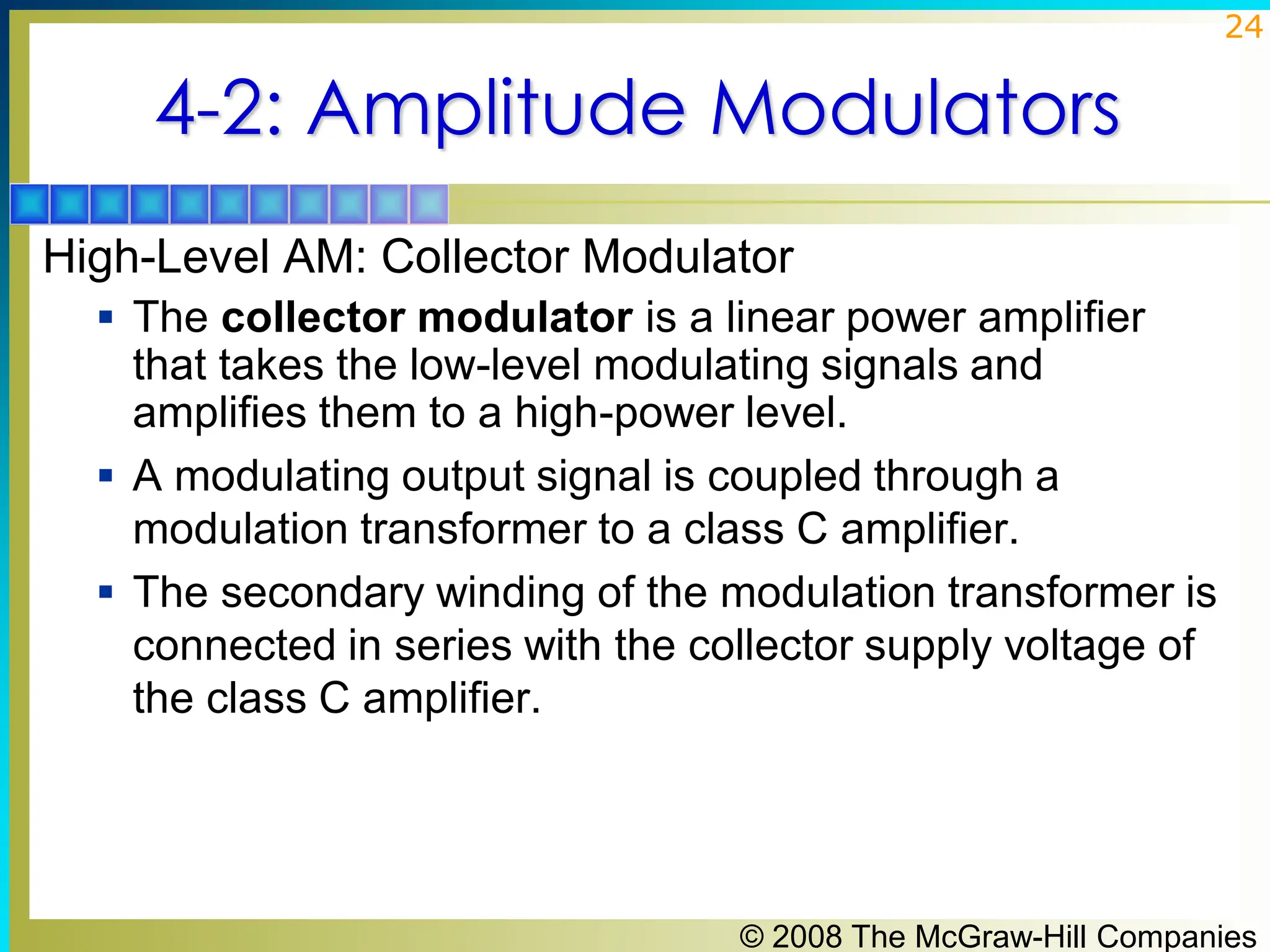 © 2008 The McGraw-Hill Companies
24
4-2: Amplitude Modulators
High-Level AM: Collector Modulator
▪ The collector modulator is a linear power amplifier
that takes the low-level modulating signals and
amplifies them to a high-power level.
▪ A modulating output signal is coupled through a
modulation transformer to a class C amplifier.
▪ The secondary winding of the modulation transformer is
connected in series with the collector supply voltage of
the class C amplifier.
 