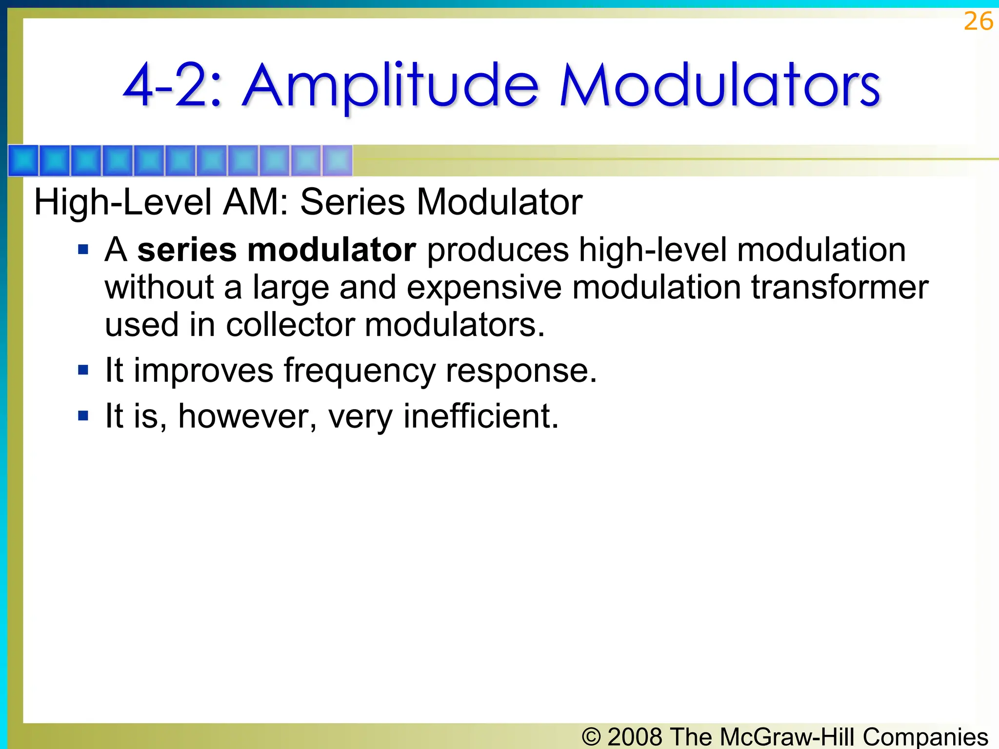 © 2008 The McGraw-Hill Companies
26
4-2: Amplitude Modulators
High-Level AM: Series Modulator
▪ A series modulator produces high-level modulation
without a large and expensive modulation transformer
used in collector modulators.
▪ It improves frequency response.
▪ It is, however, very inefficient.
 