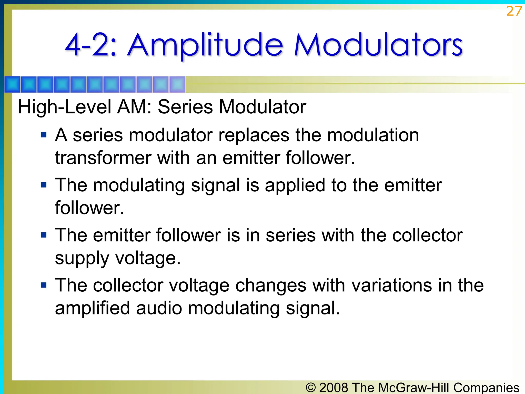 © 2008 The McGraw-Hill Companies
27
4-2: Amplitude Modulators
High-Level AM: Series Modulator
▪ A series modulator replaces the modulation
transformer with an emitter follower.
▪ The modulating signal is applied to the emitter
follower.
▪ The emitter follower is in series with the collector
supply voltage.
▪ The collector voltage changes with variations in the
amplified audio modulating signal.
 
