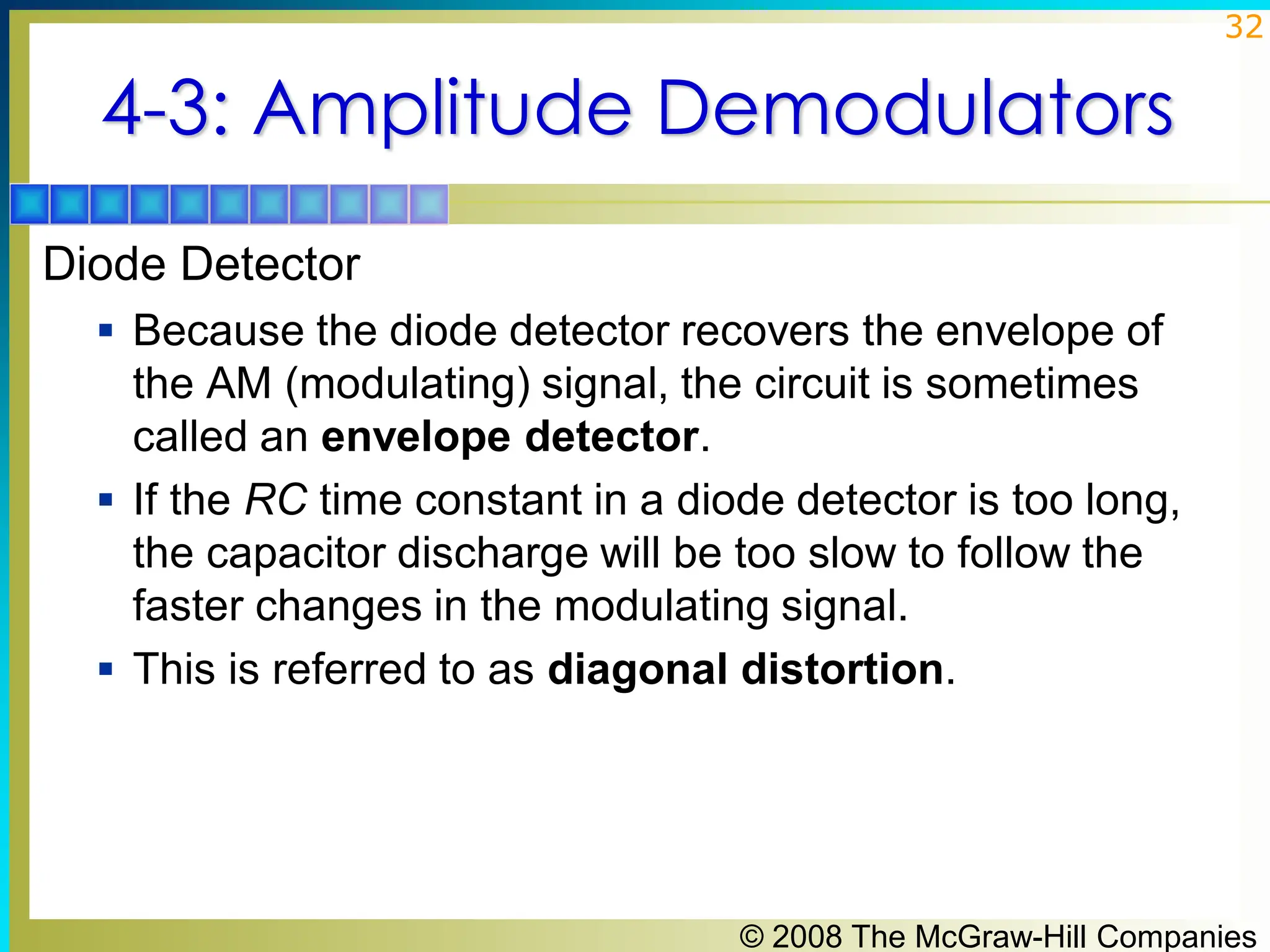 © 2008 The McGraw-Hill Companies
32
4-3: Amplitude Demodulators
Diode Detector
▪ Because the diode detector recovers the envelope of
the AM (modulating) signal, the circuit is sometimes
called an envelope detector.
▪ If the RC time constant in a diode detector is too long,
the capacitor discharge will be too slow to follow the
faster changes in the modulating signal.
▪ This is referred to as diagonal distortion.
 