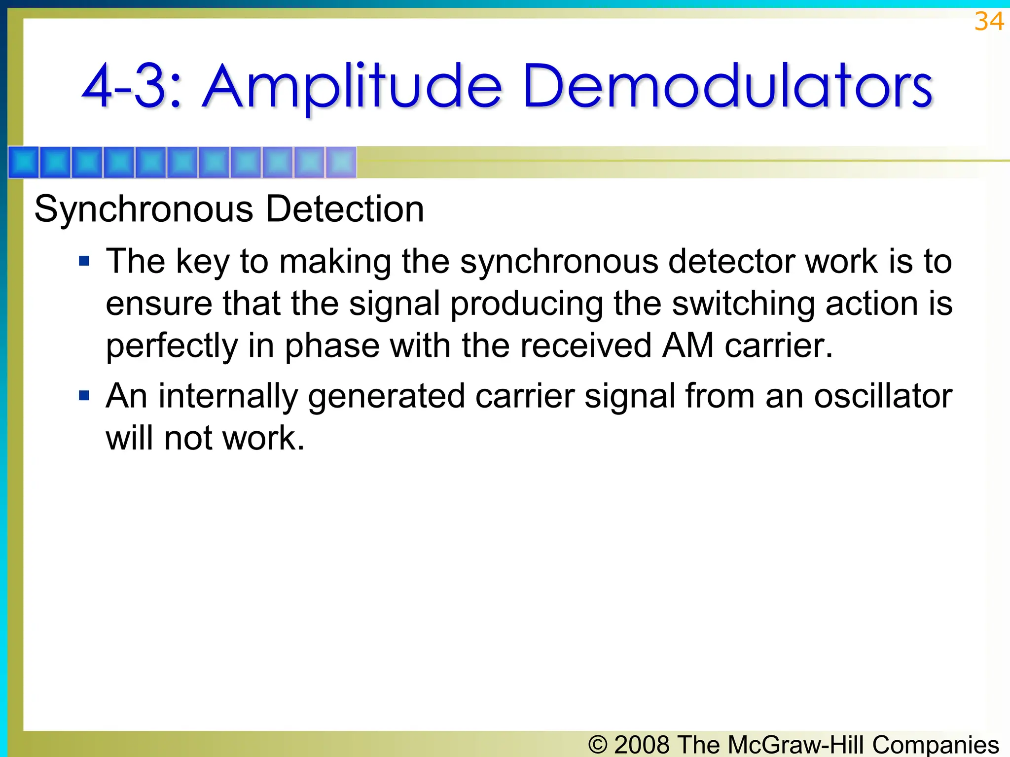 © 2008 The McGraw-Hill Companies
34
4-3: Amplitude Demodulators
Synchronous Detection
▪ The key to making the synchronous detector work is to
ensure that the signal producing the switching action is
perfectly in phase with the received AM carrier.
▪ An internally generated carrier signal from an oscillator
will not work.
 