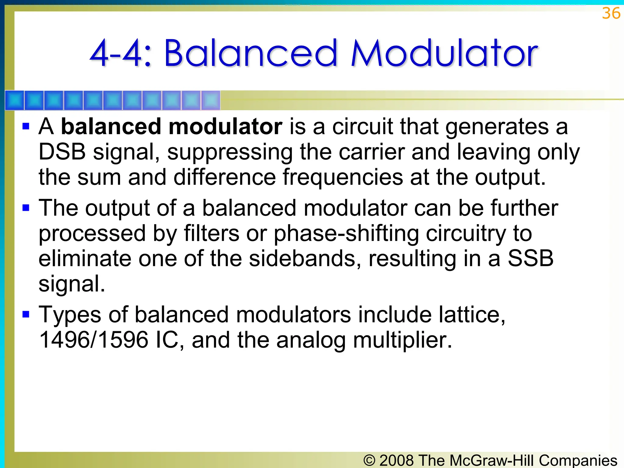 © 2008 The McGraw-Hill Companies
36
4-4: Balanced Modulator
▪ A balanced modulator is a circuit that generates a
DSB signal, suppressing the carrier and leaving only
the sum and difference frequencies at the output.
▪ The output of a balanced modulator can be further
processed by filters or phase-shifting circuitry to
eliminate one of the sidebands, resulting in a SSB
signal.
▪ Types of balanced modulators include lattice,
1496/1596 IC, and the analog multiplier.
 