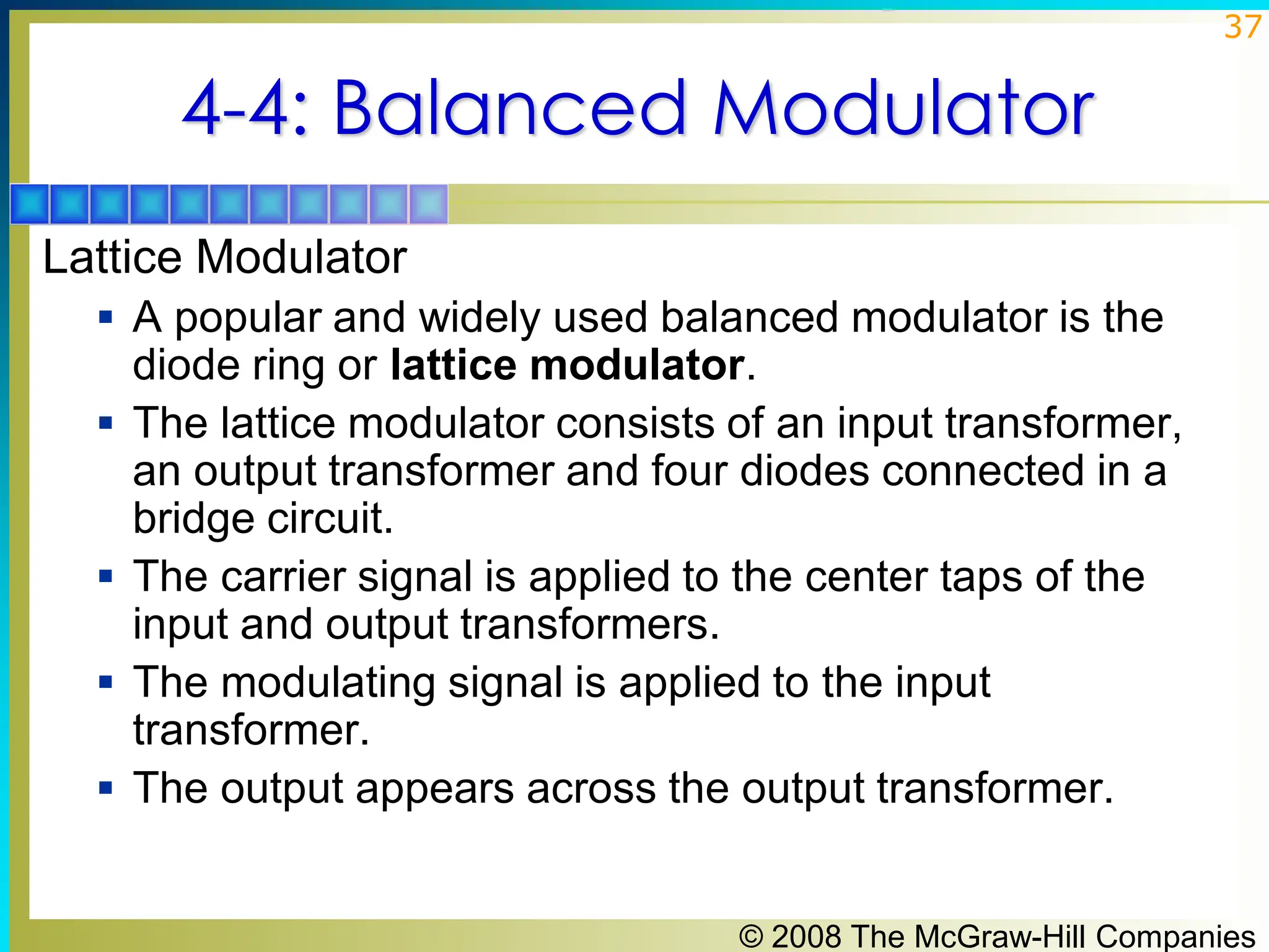 © 2008 The McGraw-Hill Companies
37
4-4: Balanced Modulator
Lattice Modulator
▪ A popular and widely used balanced modulator is the
diode ring or lattice modulator.
▪ The lattice modulator consists of an input transformer,
an output transformer and four diodes connected in a
bridge circuit.
▪ The carrier signal is applied to the center taps of the
input and output transformers.
▪ The modulating signal is applied to the input
transformer.
▪ The output appears across the output transformer.
 