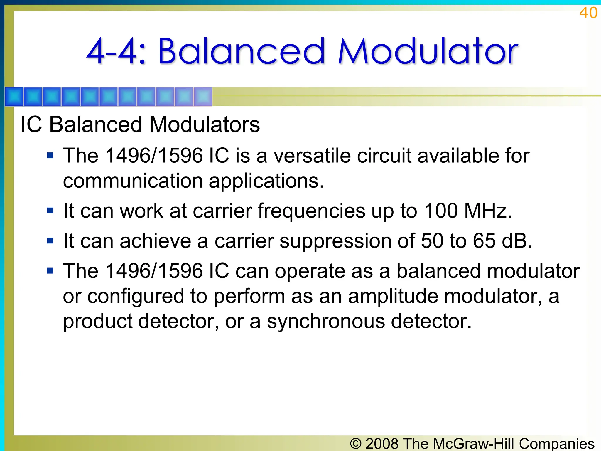 © 2008 The McGraw-Hill Companies
40
4-4: Balanced Modulator
IC Balanced Modulators
▪ The 1496/1596 IC is a versatile circuit available for
communication applications.
▪ It can work at carrier frequencies up to 100 MHz.
▪ It can achieve a carrier suppression of 50 to 65 dB.
▪ The 1496/1596 IC can operate as a balanced modulator
or configured to perform as an amplitude modulator, a
product detector, or a synchronous detector.
 