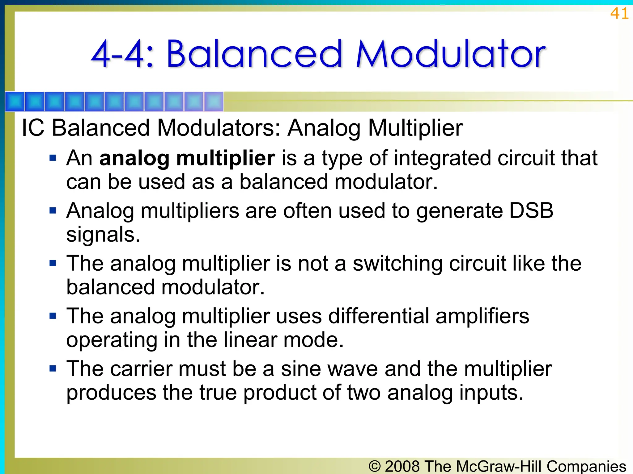 © 2008 The McGraw-Hill Companies
41
4-4: Balanced Modulator
IC Balanced Modulators: Analog Multiplier
▪ An analog multiplier is a type of integrated circuit that
can be used as a balanced modulator.
▪ Analog multipliers are often used to generate DSB
signals.
▪ The analog multiplier is not a switching circuit like the
balanced modulator.
▪ The analog multiplier uses differential amplifiers
operating in the linear mode.
▪ The carrier must be a sine wave and the multiplier
produces the true product of two analog inputs.
 