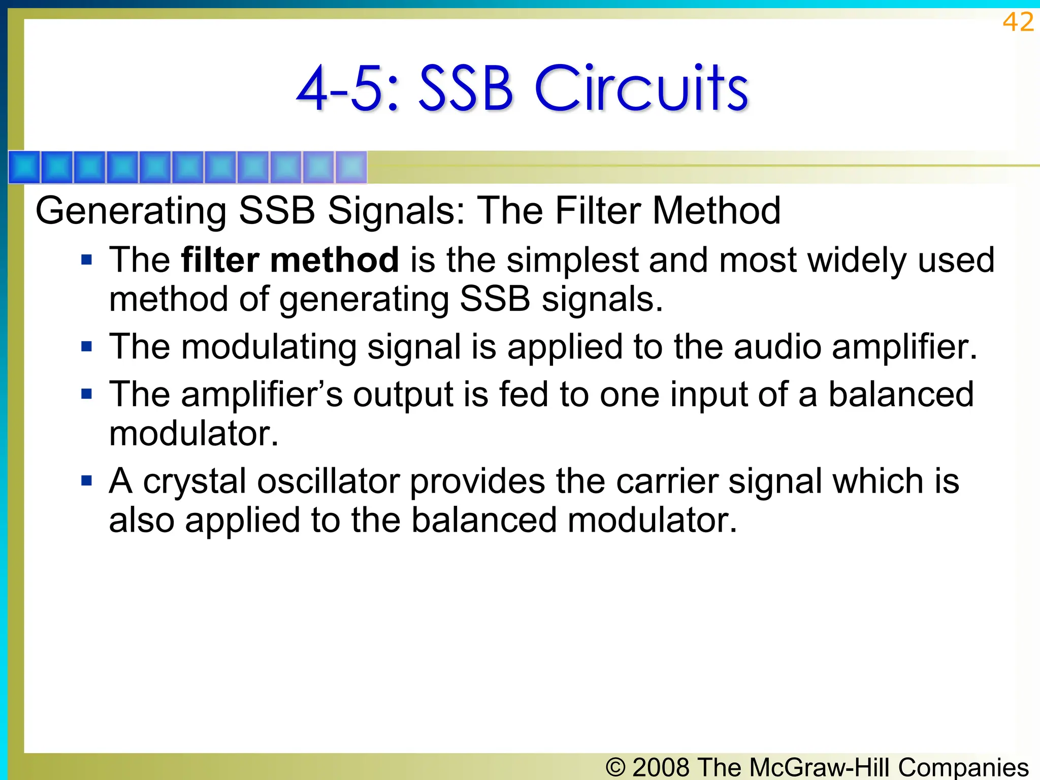 © 2008 The McGraw-Hill Companies
42
4-5: SSB Circuits
Generating SSB Signals: The Filter Method
▪ The filter method is the simplest and most widely used
method of generating SSB signals.
▪ The modulating signal is applied to the audio amplifier.
▪ The amplifier’s output is fed to one input of a balanced
modulator.
▪ A crystal oscillator provides the carrier signal which is
also applied to the balanced modulator.
 