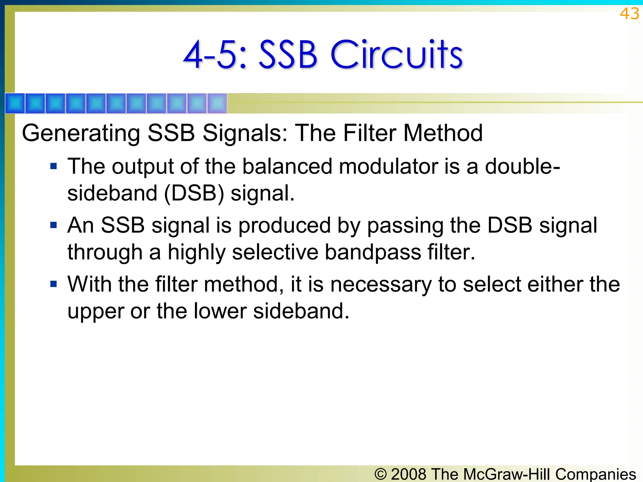 © 2008 The McGraw-Hill Companies
43
4-5: SSB Circuits
Generating SSB Signals: The Filter Method
▪ The output of the balanced modulator is a double-
sideband (DSB) signal.
▪ An SSB signal is produced by passing the DSB signal
through a highly selective bandpass filter.
▪ With the filter method, it is necessary to select either the
upper or the lower sideband.
 