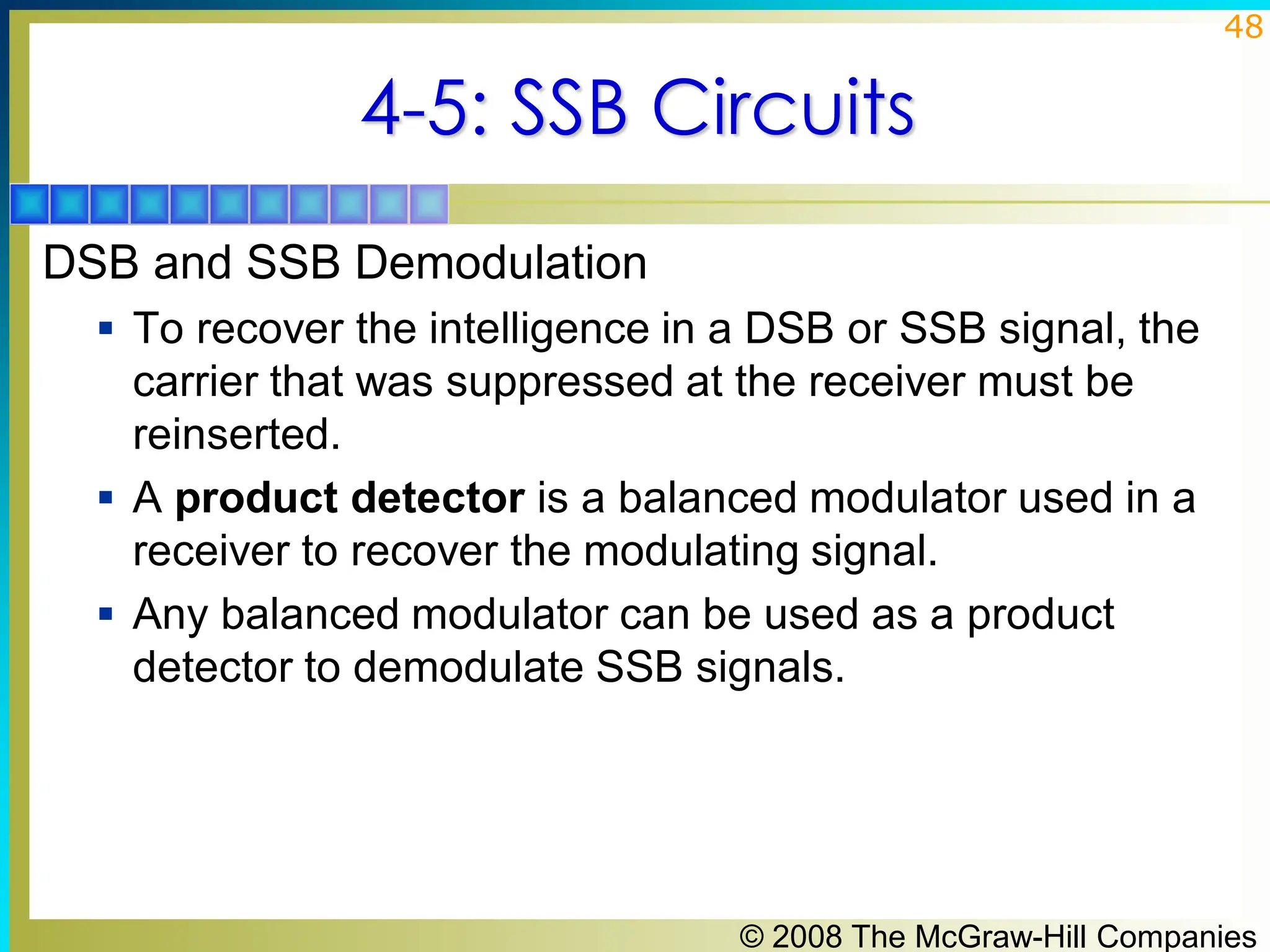 © 2008 The McGraw-Hill Companies
48
4-5: SSB Circuits
DSB and SSB Demodulation
▪ To recover the intelligence in a DSB or SSB signal, the
carrier that was suppressed at the receiver must be
reinserted.
▪ A product detector is a balanced modulator used in a
receiver to recover the modulating signal.
▪ Any balanced modulator can be used as a product
detector to demodulate SSB signals.
 