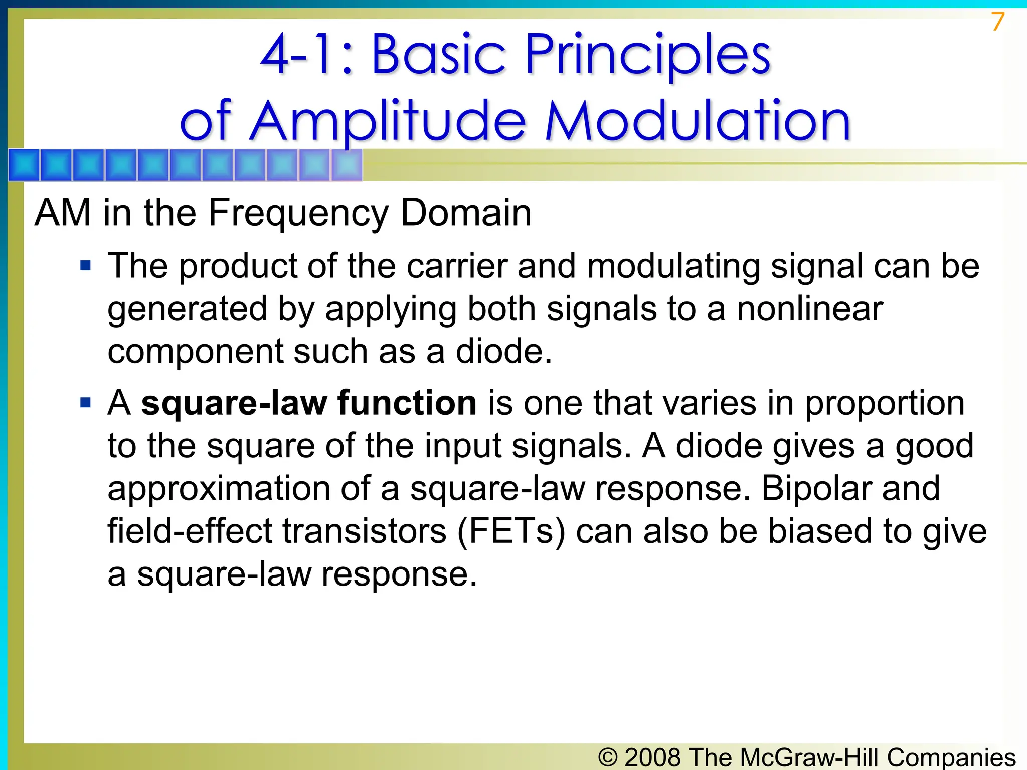 © 2008 The McGraw-Hill Companies
7
4-1: Basic Principles
of Amplitude Modulation
AM in the Frequency Domain
▪ The product of the carrier and modulating signal can be
generated by applying both signals to a nonlinear
component such as a diode.
▪ A square-law function is one that varies in proportion
to the square of the input signals. A diode gives a good
approximation of a square-law response. Bipolar and
field-effect transistors (FETs) can also be biased to give
a square-law response.
 