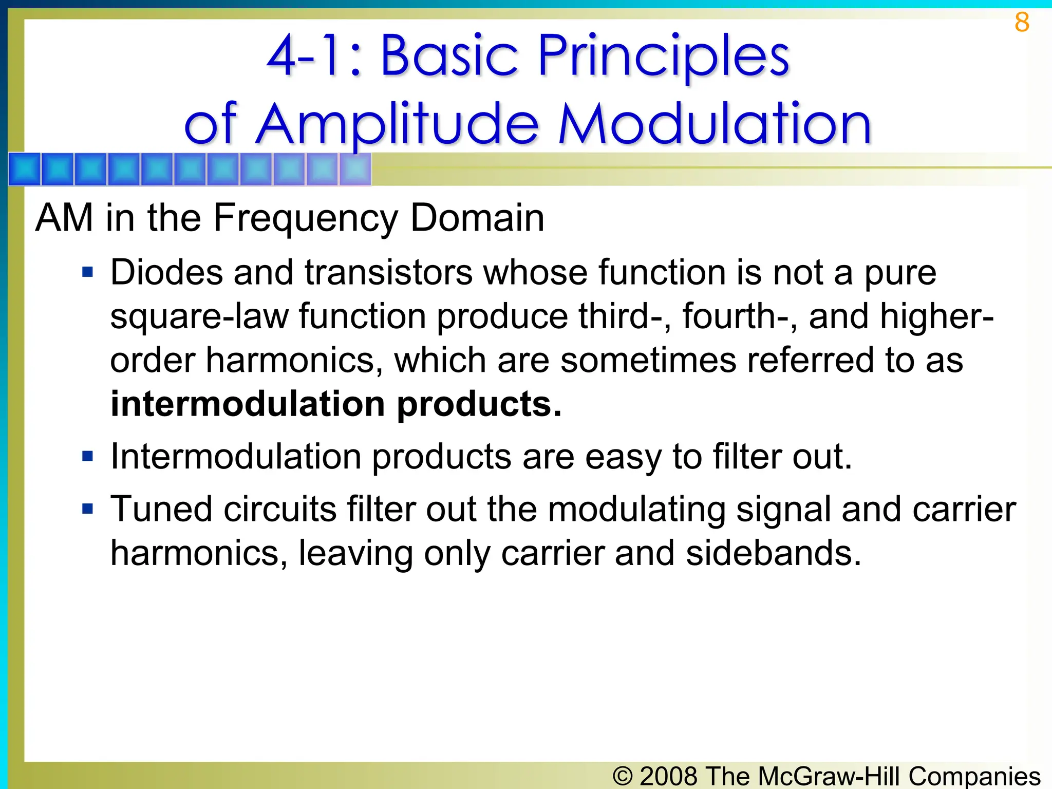 © 2008 The McGraw-Hill Companies
8
4-1: Basic Principles
of Amplitude Modulation
AM in the Frequency Domain
▪ Diodes and transistors whose function is not a pure
square-law function produce third-, fourth-, and higher-
order harmonics, which are sometimes referred to as
intermodulation products.
▪ Intermodulation products are easy to filter out.
▪ Tuned circuits filter out the modulating signal and carrier
harmonics, leaving only carrier and sidebands.
 