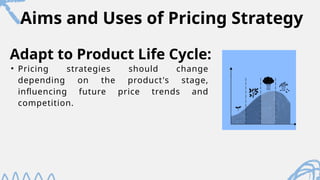 Aims and Uses of Pricing Strategy
• Pricing strategies should change
depending on the product's stage,
influencing future price trends and
competition.
Adapt to Product Life Cycle:
 