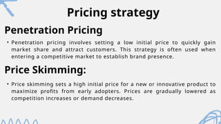 Pricing strategy
• Penetration pricing involves setting a low initial price to quickly gain
market share and attract customers. This strategy is often used when
entering a competitive market to establish brand presence.
Penetration Pricing
Price Skimming:
• Price skimming sets a high initial price for a new or innovative product to
maximize profits from early adopters. Prices are gradually lowered as
competition increases or demand decreases.
 