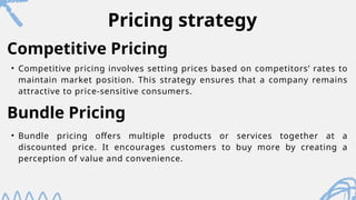 Pricing strategy
• Competitive pricing involves setting prices based on competitors’ rates to
maintain market position. This strategy ensures that a company remains
attractive to price-sensitive consumers.
Competitive Pricing
Bundle Pricing
• Bundle pricing offers multiple products or services together at a
discounted price. It encourages customers to buy more by creating a
perception of value and convenience.
 